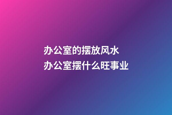 办公室的摆放风水  办公室摆什么旺事业